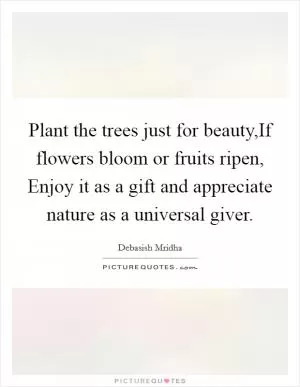 Plant the trees just for beauty,If flowers bloom or fruits ripen, Enjoy it as a gift and appreciate nature as a universal giver Picture Quote #1