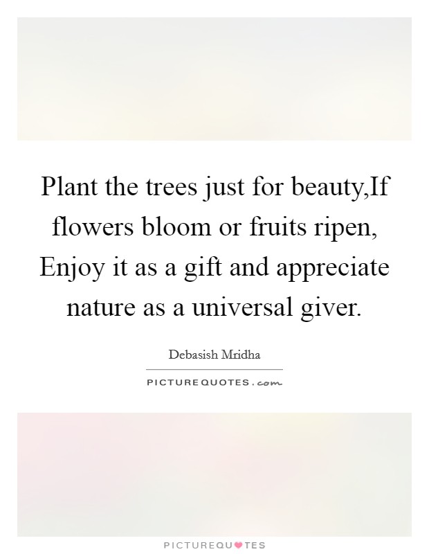 Plant the trees just for beauty,If flowers bloom or fruits ripen, Enjoy it as a gift and appreciate nature as a universal giver. Picture Quote #1