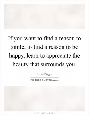 If you want to find a reason to smile, to find a reason to be happy, learn to appreciate the beauty that surrounds you Picture Quote #1
