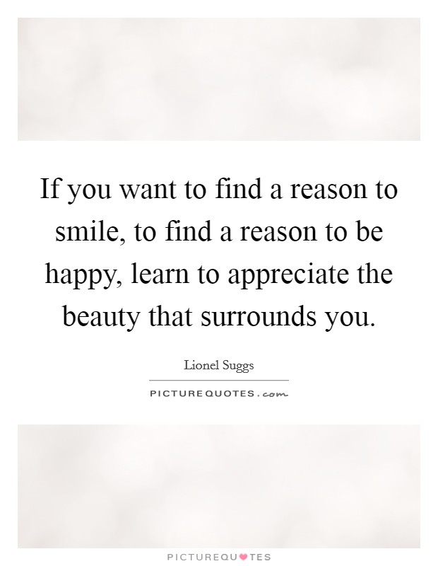 If you want to find a reason to smile, to find a reason to be happy, learn to appreciate the beauty that surrounds you. Picture Quote #1