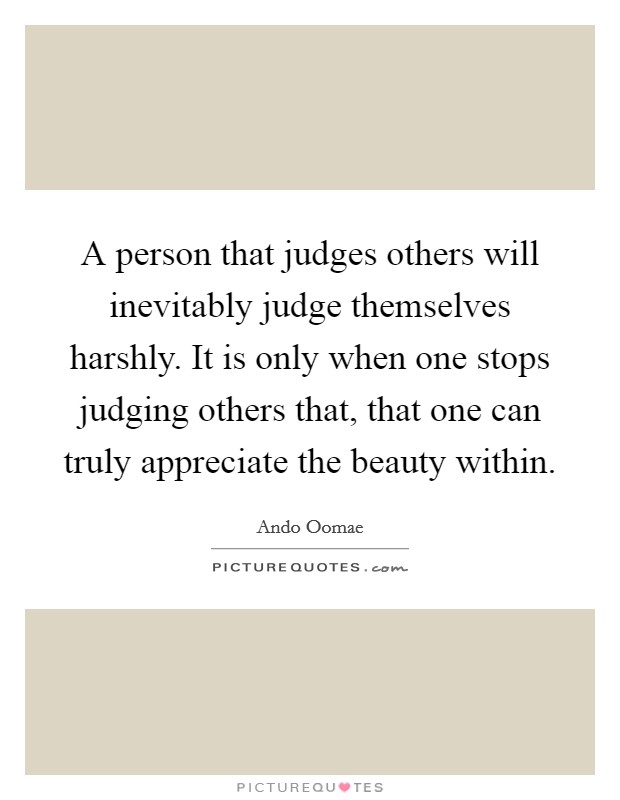 A person that judges others will inevitably judge themselves harshly. It is only when one stops judging others that, that one can truly appreciate the beauty within. Picture Quote #1