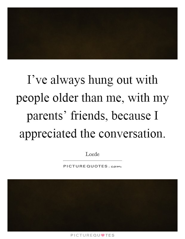 I've always hung out with people older than me, with my parents' friends, because I appreciated the conversation. Picture Quote #1