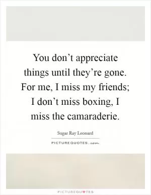 You don’t appreciate things until they’re gone. For me, I miss my friends; I don’t miss boxing, I miss the camaraderie Picture Quote #1