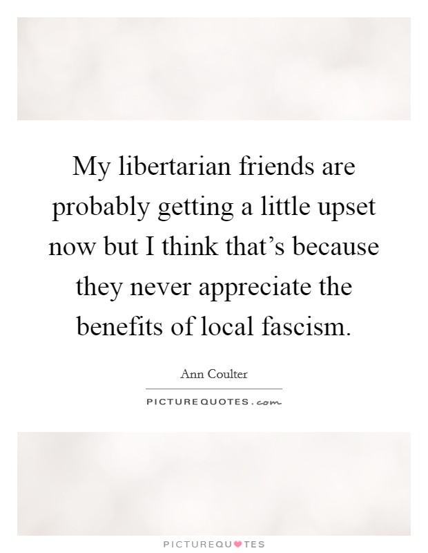My libertarian friends are probably getting a little upset now but I think that's because they never appreciate the benefits of local fascism. Picture Quote #1