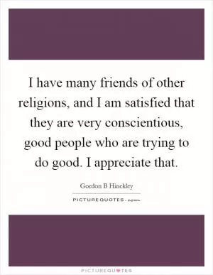 I have many friends of other religions, and I am satisfied that they are very conscientious, good people who are trying to do good. I appreciate that Picture Quote #1