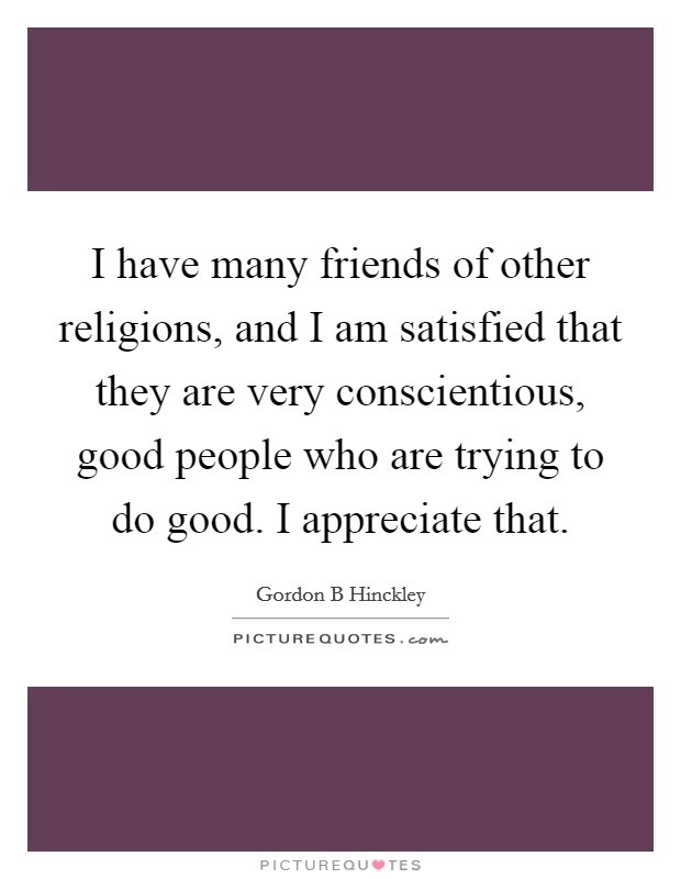 I have many friends of other religions, and I am satisfied that they are very conscientious, good people who are trying to do good. I appreciate that. Picture Quote #1