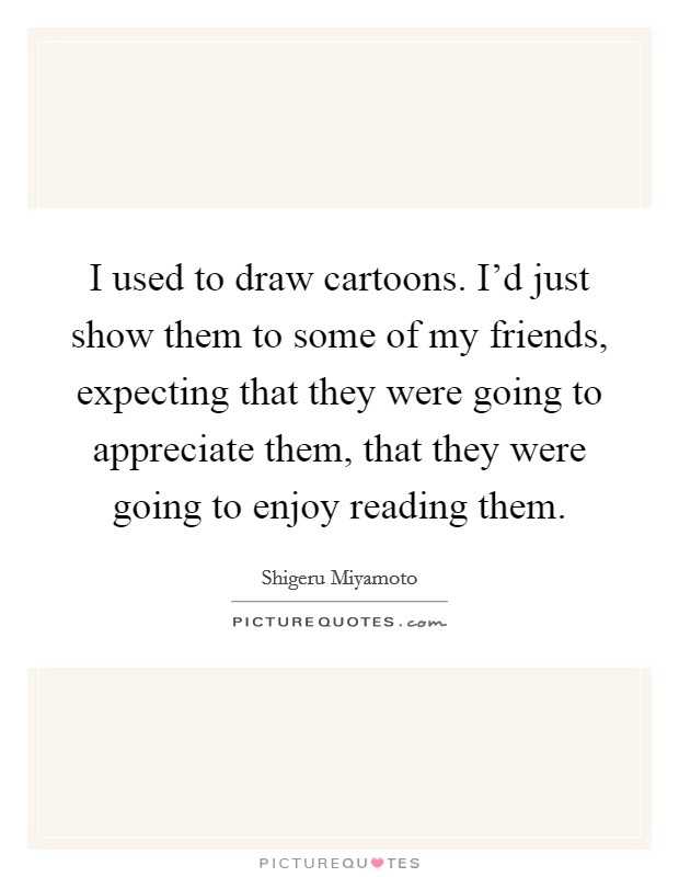 I used to draw cartoons. I'd just show them to some of my friends, expecting that they were going to appreciate them, that they were going to enjoy reading them. Picture Quote #1