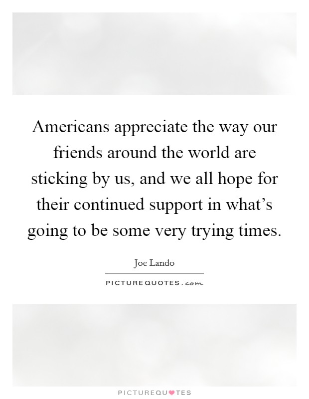 Americans appreciate the way our friends around the world are sticking by us, and we all hope for their continued support in what's going to be some very trying times. Picture Quote #1