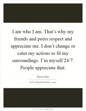I am who I am. That’s why my friends and peers respect and appreciate me. I don’t change or cater my actions to fit my surroundings. I’m myself 24/7. People appreciate that Picture Quote #1