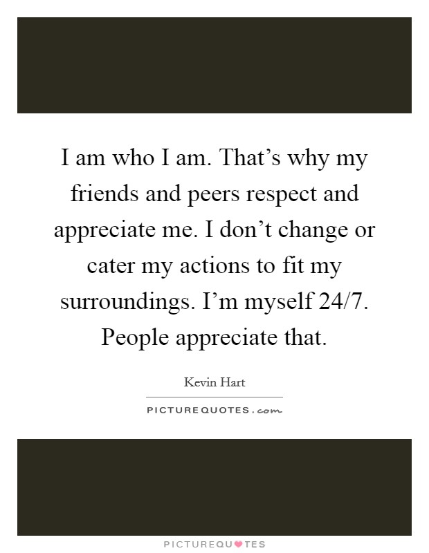 I am who I am. That's why my friends and peers respect and appreciate me. I don't change or cater my actions to fit my surroundings. I'm myself 24/7. People appreciate that. Picture Quote #1