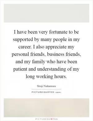 I have been very fortunate to be supported by many people in my career. I also appreciate my personal friends, business friends, and my family who have been patient and understanding of my long working hours Picture Quote #1