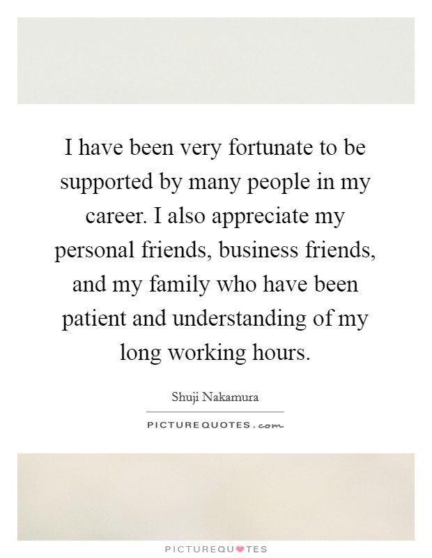 I have been very fortunate to be supported by many people in my career. I also appreciate my personal friends, business friends, and my family who have been patient and understanding of my long working hours. Picture Quote #1