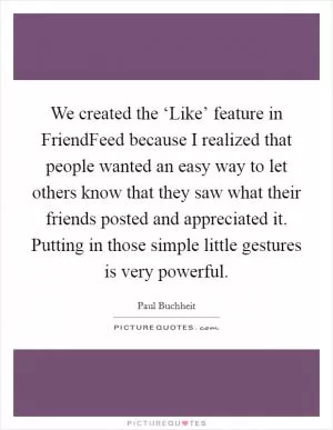 We created the ‘Like’ feature in FriendFeed because I realized that people wanted an easy way to let others know that they saw what their friends posted and appreciated it. Putting in those simple little gestures is very powerful Picture Quote #1