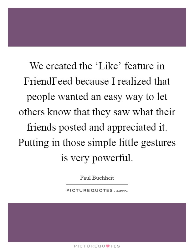 We created the ‘Like' feature in FriendFeed because I realized that people wanted an easy way to let others know that they saw what their friends posted and appreciated it. Putting in those simple little gestures is very powerful. Picture Quote #1