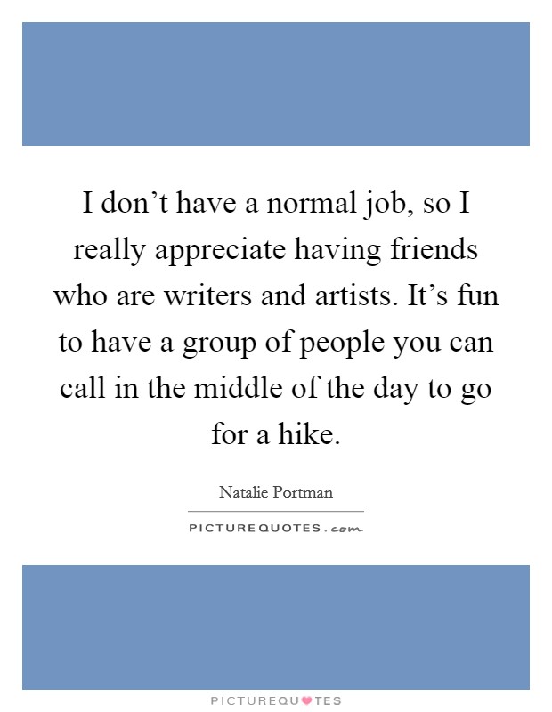 I don't have a normal job, so I really appreciate having friends who are writers and artists. It's fun to have a group of people you can call in the middle of the day to go for a hike. Picture Quote #1