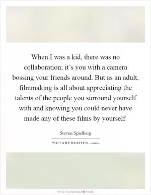 When I was a kid, there was no collaboration; it’s you with a camera bossing your friends around. But as an adult, filmmaking is all about appreciating the talents of the people you surround yourself with and knowing you could never have made any of these films by yourself Picture Quote #1
