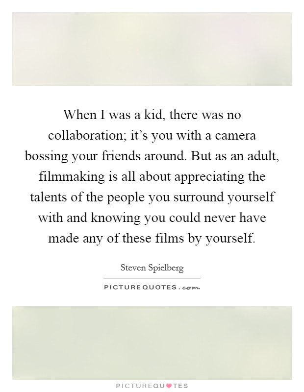 When I was a kid, there was no collaboration; it's you with a camera bossing your friends around. But as an adult, filmmaking is all about appreciating the talents of the people you surround yourself with and knowing you could never have made any of these films by yourself. Picture Quote #1