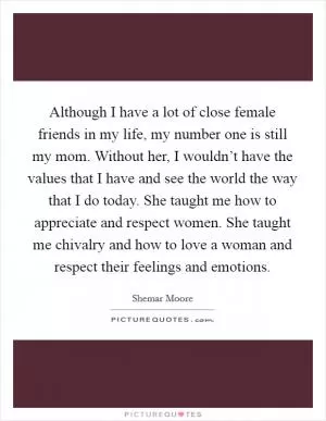 Although I have a lot of close female friends in my life, my number one is still my mom. Without her, I wouldn’t have the values that I have and see the world the way that I do today. She taught me how to appreciate and respect women. She taught me chivalry and how to love a woman and respect their feelings and emotions Picture Quote #1