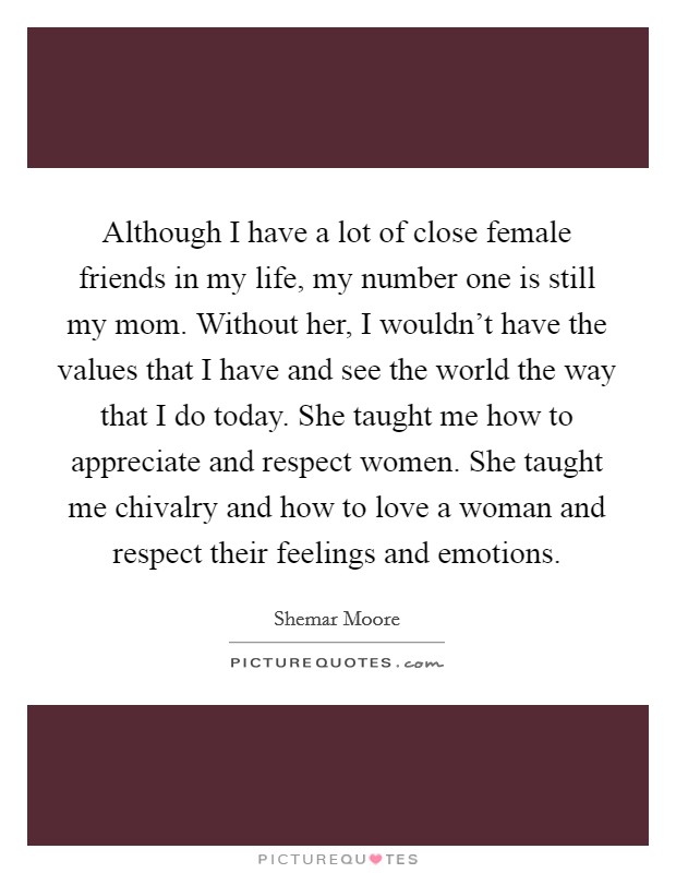 Although I have a lot of close female friends in my life, my number one is still my mom. Without her, I wouldn't have the values that I have and see the world the way that I do today. She taught me how to appreciate and respect women. She taught me chivalry and how to love a woman and respect their feelings and emotions. Picture Quote #1