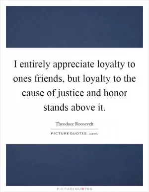 I entirely appreciate loyalty to ones friends, but loyalty to the cause of justice and honor stands above it Picture Quote #1