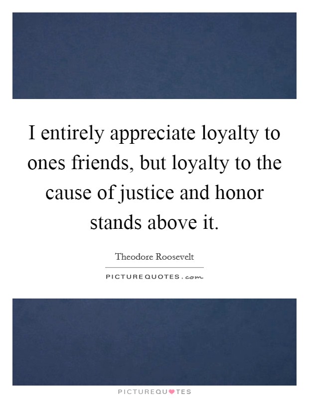 I entirely appreciate loyalty to ones friends, but loyalty to the cause of justice and honor stands above it. Picture Quote #1