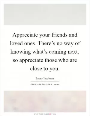 Appreciate your friends and loved ones. There’s no way of knowing what’s coming next, so appreciate those who are close to you Picture Quote #1