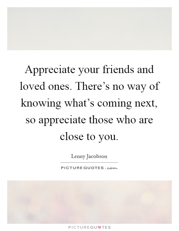 Appreciate your friends and loved ones. There's no way of knowing what's coming next, so appreciate those who are close to you. Picture Quote #1