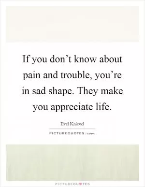 If you don’t know about pain and trouble, you’re in sad shape. They make you appreciate life Picture Quote #1