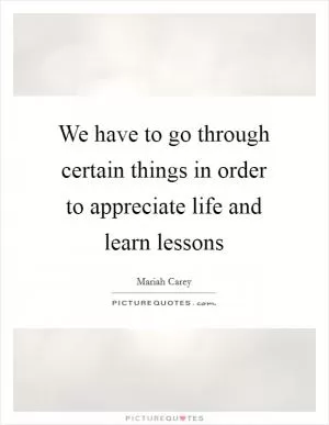 We have to go through certain things in order to appreciate life and learn lessons Picture Quote #1