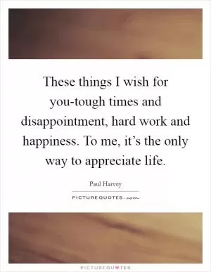 These things I wish for you-tough times and disappointment, hard work and happiness. To me, it’s the only way to appreciate life Picture Quote #1