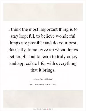I think the most important thing is to stay hopeful, to believe wonderful things are possible and do your best. Basically, to not give up when things get tough, and to learn to truly enjoy and appreciate life, with everything that it brings Picture Quote #1