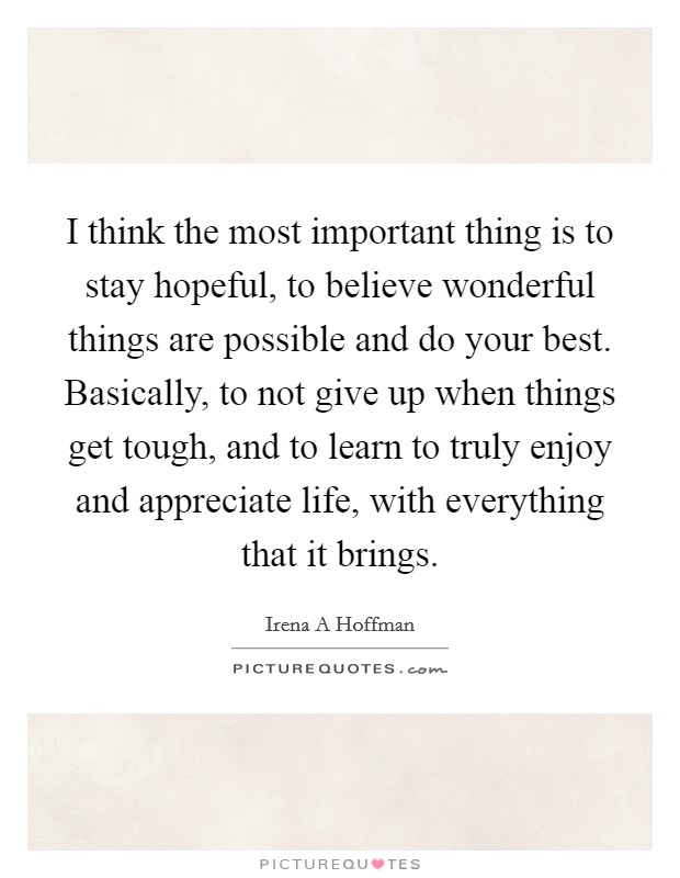 I think the most important thing is to stay hopeful, to believe wonderful things are possible and do your best. Basically, to not give up when things get tough, and to learn to truly enjoy and appreciate life, with everything that it brings. Picture Quote #1