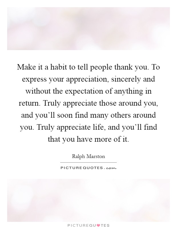 Make it a habit to tell people thank you. To express your appreciation, sincerely and without the expectation of anything in return. Truly appreciate those around you, and you'll soon find many others around you. Truly appreciate life, and you'll find that you have more of it. Picture Quote #1
