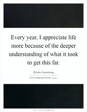 Every year, I appreciate life more because of the deeper understanding of what it took to get this far Picture Quote #1
