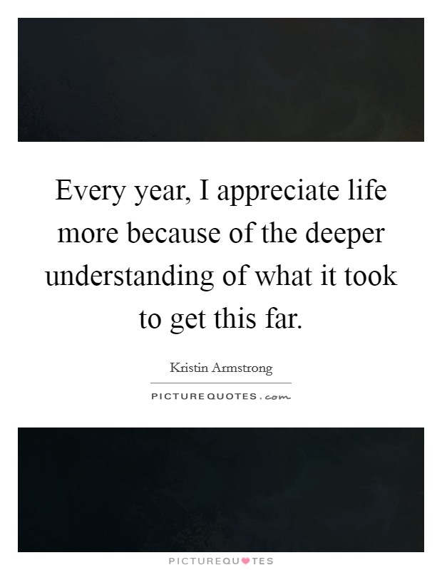 Every year, I appreciate life more because of the deeper understanding of what it took to get this far. Picture Quote #1