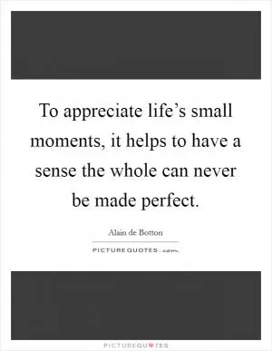 To appreciate life’s small moments, it helps to have a sense the whole can never be made perfect Picture Quote #1
