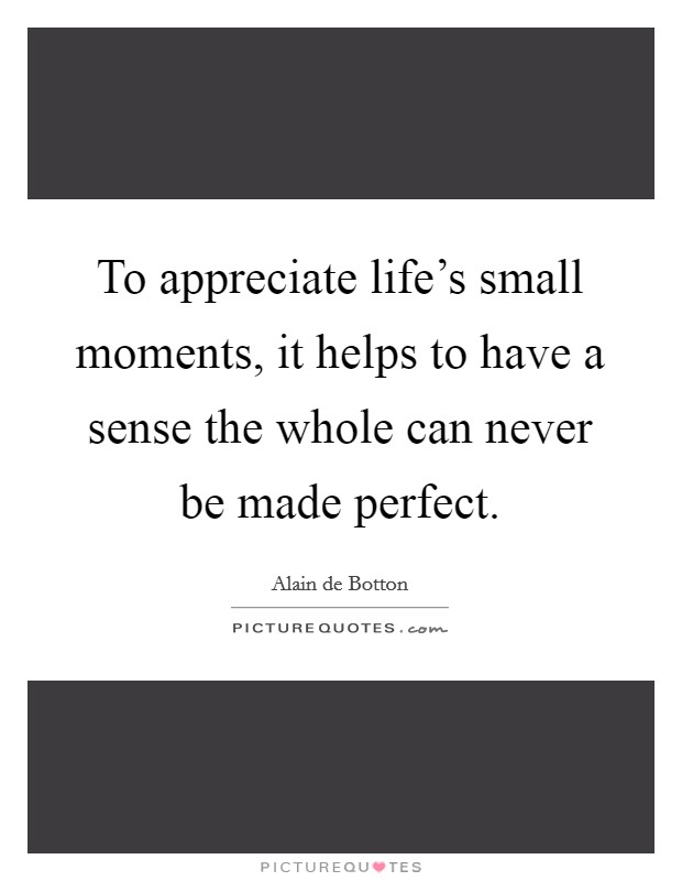 To appreciate life's small moments, it helps to have a sense the whole can never be made perfect. Picture Quote #1