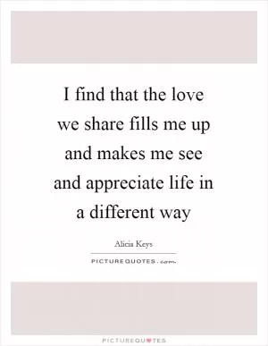 I find that the love we share fills me up and makes me see and appreciate life in a different way Picture Quote #1
