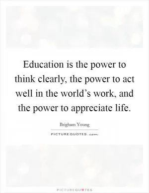 Education is the power to think clearly, the power to act well in the world’s work, and the power to appreciate life Picture Quote #1