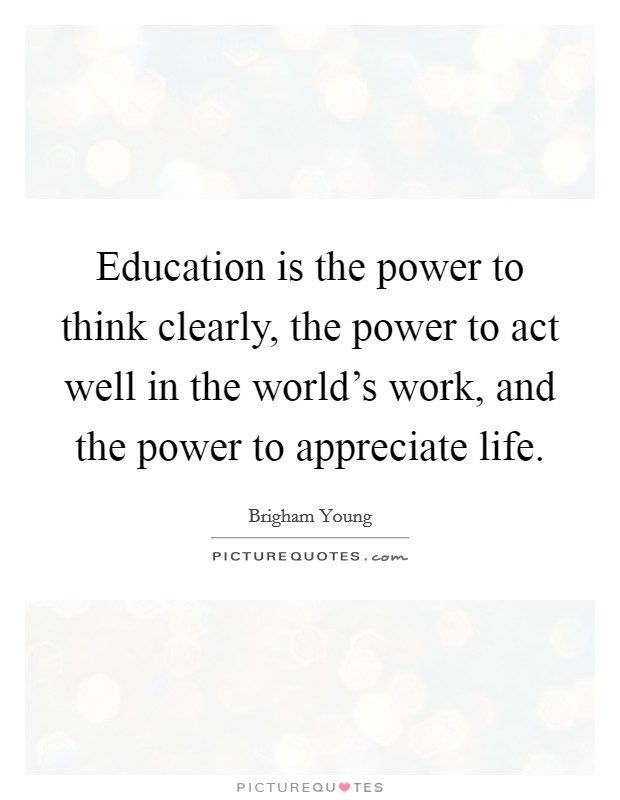 Education is the power to think clearly, the power to act well in the world's work, and the power to appreciate life. Picture Quote #1