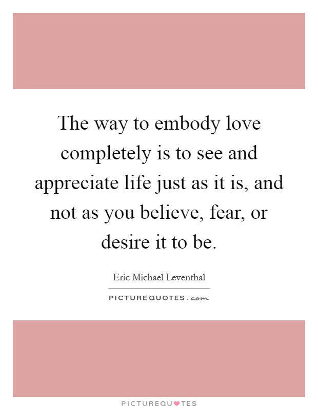 The way to embody love completely is to see and appreciate life just as it is, and not as you believe, fear, or desire it to be. Picture Quote #1