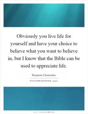 Obviously you live life for yourself and have your choice to believe what you want to believe in, but I know that the Bible can be used to appreciate life Picture Quote #1