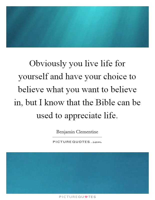 Obviously you live life for yourself and have your choice to believe what you want to believe in, but I know that the Bible can be used to appreciate life. Picture Quote #1