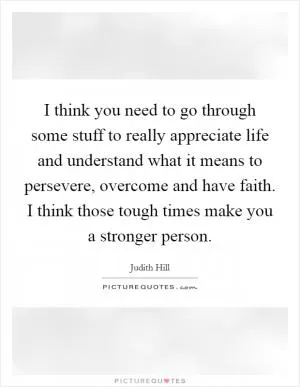 I think you need to go through some stuff to really appreciate life and understand what it means to persevere, overcome and have faith. I think those tough times make you a stronger person Picture Quote #1