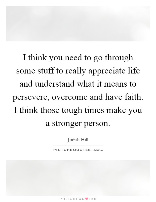 I think you need to go through some stuff to really appreciate life and understand what it means to persevere, overcome and have faith. I think those tough times make you a stronger person. Picture Quote #1