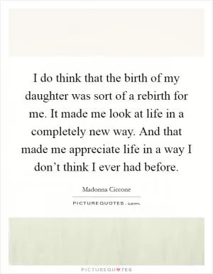 I do think that the birth of my daughter was sort of a rebirth for me. It made me look at life in a completely new way. And that made me appreciate life in a way I don’t think I ever had before Picture Quote #1