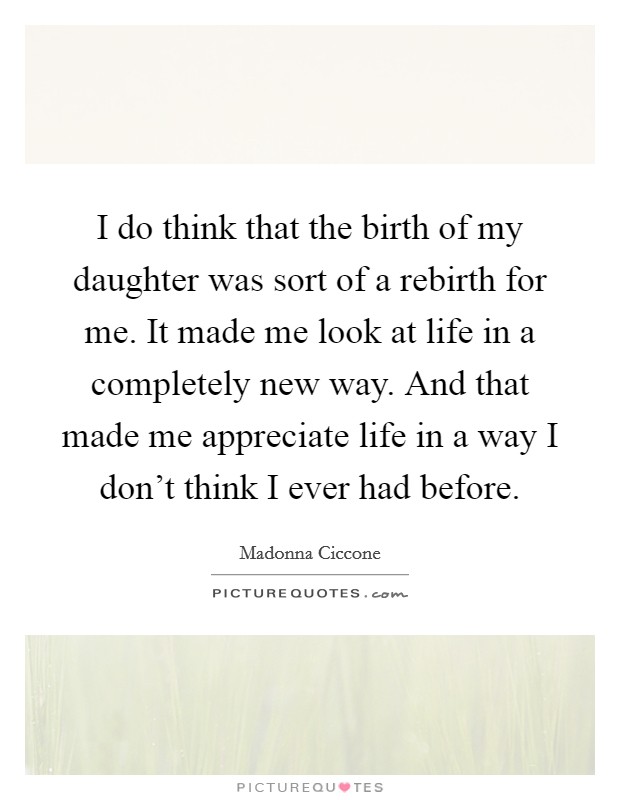 I do think that the birth of my daughter was sort of a rebirth for me. It made me look at life in a completely new way. And that made me appreciate life in a way I don't think I ever had before. Picture Quote #1