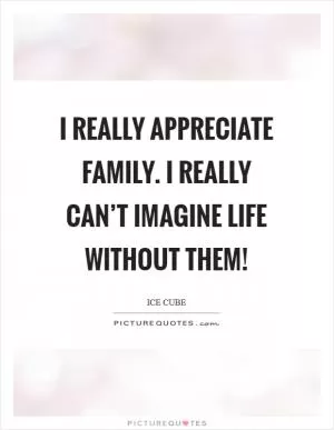 I really appreciate family. I really can’t imagine life without them! Picture Quote #1