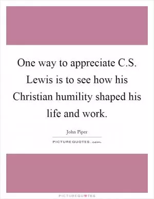 One way to appreciate C.S. Lewis is to see how his Christian humility shaped his life and work Picture Quote #1