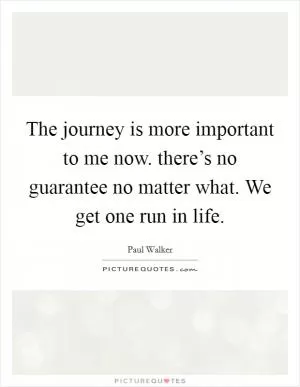 The journey is more important to me now. there’s no guarantee no matter what. We get one run in life Picture Quote #1
